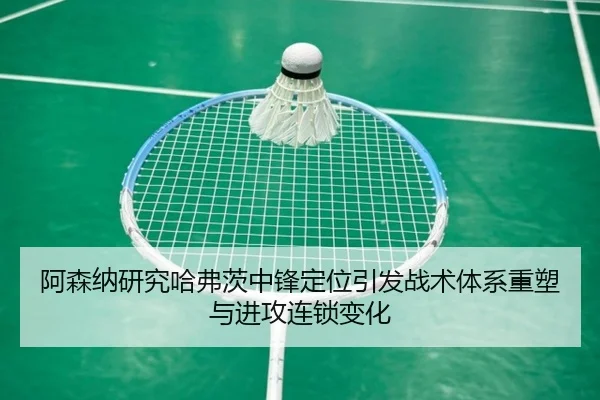 阿森纳研究哈弗茨中锋定位引发战术体系重塑与进攻连锁变化