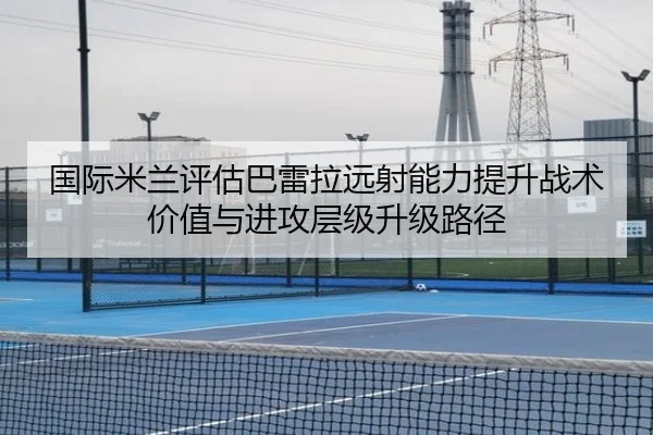 国际米兰评估巴雷拉远射能力提升战术价值与进攻层级升级路径