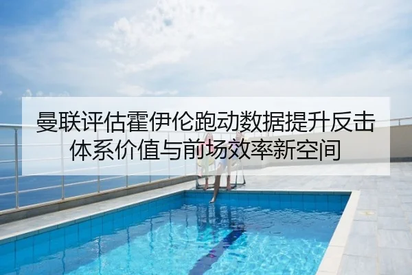 曼联评估霍伊伦跑动数据提升反击体系价值与前场效率新空间