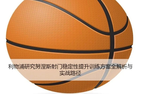 利物浦研究努涅斯射门稳定性提升训练方案全解析与实战路径