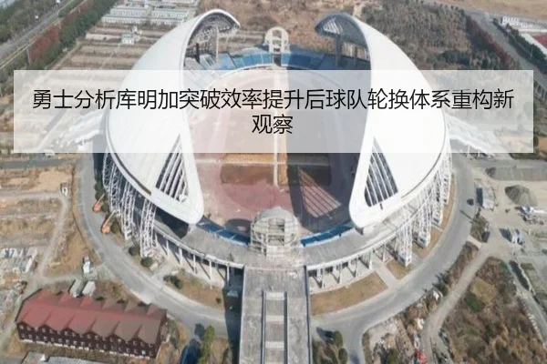 勇士分析库明加突破效率提升后球队轮换体系重构新观察