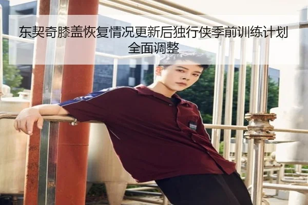 东契奇膝盖恢复情况更新后独行侠季前训练计划全面调整