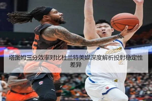 塔图姆三分效率对比杜兰特美媒深度解析投射稳定性差异