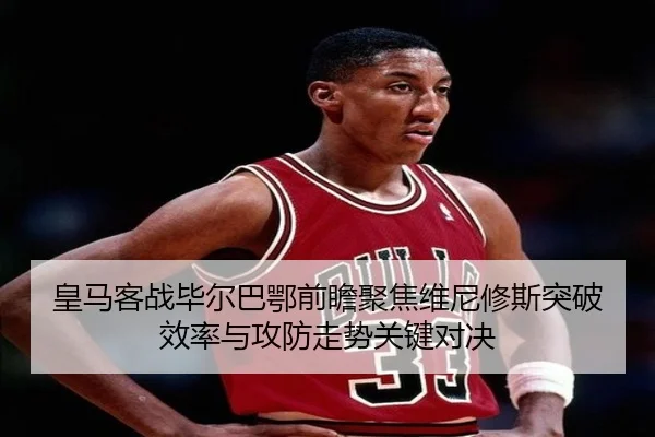 皇马客战毕尔巴鄂前瞻聚焦维尼修斯突破效率与攻防走势关键对决