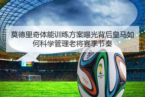 莫德里奇体能训练方案曝光背后皇马如何科学管理老将赛季节奏